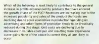 Which of the following is least likely to contribute to the general increase in profits experienced by products that have entered the growth phase of the PLC? Revenues are increasing due to the increased popularity and sales of the product Unit costs are declining due to scale economies in production Spending on advertising and other forms of promotion tends to be drastically reduced during this stage. Unit costs are declining due to decreases in variable costs per unit resulting from experience curve gains None of the above is correct they all are likely to occur