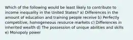 Which of the following would be least likely to contribute to income inequality in the United States? a) Differences in the amount of education and training people receive b) Perfectly competitive, homogeneous resource markets c) Differences in inherited wealth d) The possession of unique abilities and skills e) Monopoly power