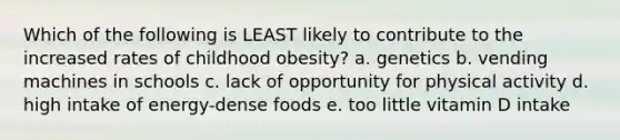 Which of the following is LEAST likely to contribute to the increased rates of childhood obesity? a. genetics b. vending machines in schools c. lack of opportunity for physical activity d. high intake of energy-dense foods e. too little vitamin D intake