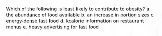 Which of the following is least likely to contribute to obesity? a. the abundance of food available b. an increase in portion sizes c. energy-dense fast food d. kcalorie information on restaurant menus e. heavy advertising for fast food