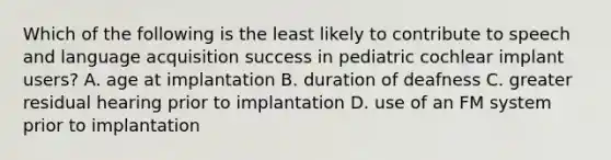 Which of the following is the least likely to contribute to speech and language acquisition success in pediatric cochlear implant users? A. age at implantation B. duration of deafness C. greater residual hearing prior to implantation D. use of an FM system prior to implantation