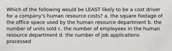 Which of the following would be LEAST likely to be a cost driver for a company's human resource costs? a. the square footage of the office space used by the human resource department b. the number of units sold c. the number of employees in the human resource department d. the number of job applications processed