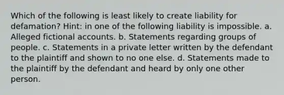 Which of the following is least likely to create liability for defamation? Hint: in one of the following liability is impossible. a. Alleged fictional accounts. b. Statements regarding groups of people. c. Statements in a private letter written by the defendant to the plaintiff and shown to no one else. d. Statements made to the plaintiff by the defendant and heard by only one other person.