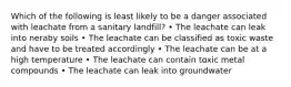 Which of the following is least likely to be a danger associated with leachate from a sanitary landfill? • The leachate can leak into neraby soils • The leachate can be classified as toxic waste and have to be treated accordingly • The leachate can be at a high temperature • The leachate can contain toxic metal compounds • The leachate can leak into groundwater