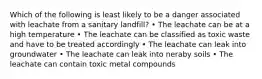 Which of the following is least likely to be a danger associated with leachate from a sanitary landfill? • The leachate can be at a high temperature • The leachate can be classified as toxic waste and have to be treated accordingly • The leachate can leak into groundwater • The leachate can leak into neraby soils • The leachate can contain toxic metal compounds