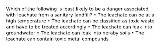 Which of the following is least likely to be a danger associated with leachate from a sanitary landfill? • The leachate can be at a high temperature • The leachate can be classified as toxic waste and have to be treated accordingly • The leachate can leak into groundwater • The leachate can leak into neraby soils • The leachate can contain toxic metal compounds