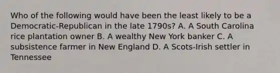 Who of the following would have been the least likely to be a Democratic-Republican in the late 1790s? A. A South Carolina rice plantation owner B. A wealthy New York banker C. A subsistence farmer in New England D. A Scots-Irish settler in Tennessee