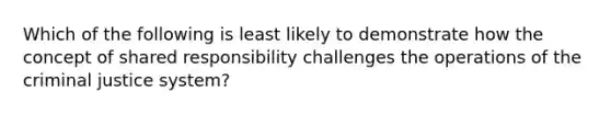 Which of the following is least likely to demonstrate how the concept of shared responsibility challenges the operations of the criminal justice system?