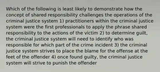 Which of the following is least likely to demonstrate how the concept of shared responsibility challenges the operations of the criminal justice system 1) practitioners within the criminal justice system were the first professionals to apply the phrase shared responsibility to the actions of the victim 2) to determine guilt, the criminal justice system will need to identify who was responsible for which part of the crime incident 3) the criminal justice system strives to place the blame for the offense at the feet of the offender 4) once found guilty, the criminal justice system will strive to punish the offender