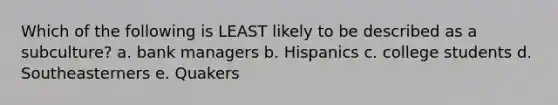 Which of the following is LEAST likely to be described as a subculture? a. bank managers b. Hispanics c. college students d. Southeasterners e. Quakers