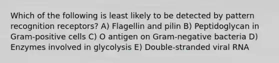 Which of the following is least likely to be detected by pattern recognition receptors? A) Flagellin and pilin B) Peptidoglycan in Gram-positive cells C) O antigen on Gram-negative bacteria D) Enzymes involved in glycolysis E) Double-stranded viral RNA