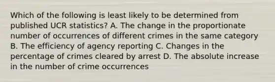 Which of the following is least likely to be determined from published UCR statistics? A. The change in the proportionate number of occurrences of different crimes in the same category B. The efficiency of agency reporting C. Changes in the percentage of crimes cleared by arrest D. The absolute increase in the number of crime occurrences