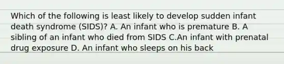 Which of the following is least likely to develop sudden infant death syndrome (SIDS)? A. An infant who is premature B. A sibling of an infant who died from SIDS C.An infant with prenatal drug exposure D. An infant who sleeps on his back