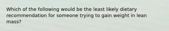 Which of the following would be the least likely dietary recommendation for someone trying to gain weight in lean mass?