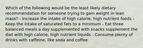 Which of the following would be the least likely dietary recommendation for someone trying to gain weight in lean mass? - Increase the intake of high calorie, high nutrient foods - Keep the intake of saturated fats to a minimum - Eat three balanced meals a day supplemented with snacks supplement the diet with high calorie, high nutrient liquids - Consume plenty of drinks with caffeine, like soda and coffee