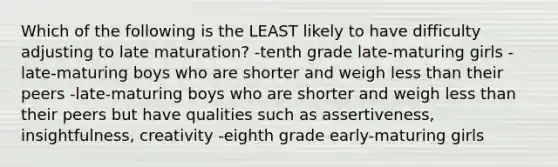 Which of the following is the LEAST likely to have difficulty adjusting to late maturation? -tenth grade late-maturing girls -late-maturing boys who are shorter and weigh <a href='https://www.questionai.com/knowledge/k7BtlYpAMX-less-than' class='anchor-knowledge'>less than</a> their peers -late-maturing boys who are shorter and weigh less than their peers but have qualities such as assertiveness, insightfulness, creativity -eighth grade early-maturing girls