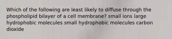 Which of the following are least likely to diffuse through the phospholipid bilayer of a cell membrane? small ions large hydrophobic molecules small hydrophobic molecules carbon dioxide