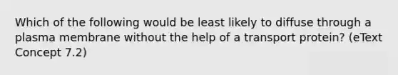 Which of the following would be least likely to diffuse through a plasma membrane without the help of a transport protein? (eText Concept 7.2)