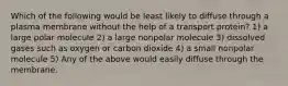 Which of the following would be least likely to diffuse through a plasma membrane without the help of a transport protein? 1) a large polar molecule 2) a large nonpolar molecule 3) dissolved gases such as oxygen or carbon dioxide 4) a small nonpolar molecule 5) Any of the above would easily diffuse through the membrane.