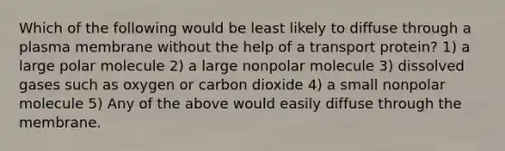 Which of the following would be least likely to diffuse through a plasma membrane without the help of a transport protein? 1) a large polar molecule 2) a large nonpolar molecule 3) dissolved gases such as oxygen or carbon dioxide 4) a small nonpolar molecule 5) Any of the above would easily diffuse through the membrane.