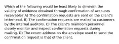 Which of the following would be least likely to diminish the validity of evidence obtained through confirmation of accounts receivable? A) The confirmation requests are sent on the client's letterhead. B) The confirmation requests are mailed to customers by the internal auditors. C) The client's mailroom personnel closely monitor and inspect confirmation requests during mailing. D) The return address on the envelope used to send the confirmation request is that of the client.