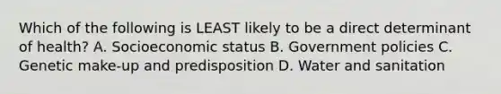 Which of the following is LEAST likely to be a direct determinant of health? A. Socioeconomic status B. Government policies C. Genetic make-up and predisposition D. Water and sanitation