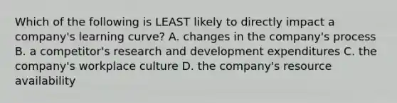 Which of the following is LEAST likely to directly impact a company's learning curve? A. changes in the company's process B. a competitor's research and development expenditures C. the company's workplace culture D. the company's resource availability