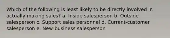 Which of the following is least likely to be directly involved in actually making sales? a. Inside salesperson b. Outside salesperson c. Support sales personnel d. Current-customer salesperson e. New-business salesperson