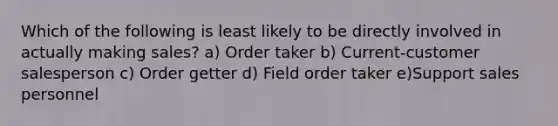 Which of the following is least likely to be directly involved in actually making sales? a) Order taker b) Current-customer salesperson c) Order getter d) Field order taker e)Support sales personnel