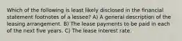 Which of the following is least likely disclosed in the financial statement footnotes of a lessee? A) A general description of the leasing arrangement. B) The lease payments to be paid in each of the next five years. C) The lease interest rate.