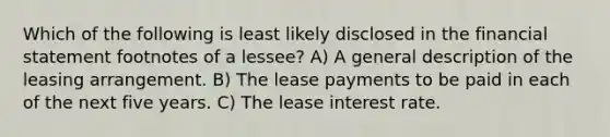 Which of the following is least likely disclosed in the financial statement footnotes of a lessee? A) A general description of the leasing arrangement. B) The lease payments to be paid in each of the next five years. C) The lease interest rate.