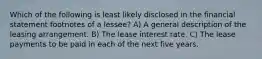 Which of the following is least likely disclosed in the financial statement footnotes of a lessee? A) A general description of the leasing arrangement. B) The lease interest rate. C) The lease payments to be paid in each of the next five years.