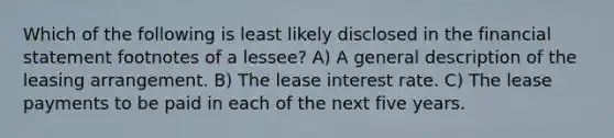 Which of the following is least likely disclosed in the financial statement footnotes of a lessee? A) A general description of the leasing arrangement. B) The lease interest rate. C) The lease payments to be paid in each of the next five years.