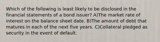 Which of the following is least likely to be disclosed in the <a href='https://www.questionai.com/knowledge/kFBJaQCz4b-financial-statements' class='anchor-knowledge'>financial statements</a> of a bond issuer? A)The market rate of interest on the balance sheet date. B)The amount of debt that matures in each of the next five years. C)Collateral pledged as security in the event of default.