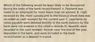 Which of the following would be least likely to be discovered during the tests of the bank reconciliation? A. Payment was made to an employee for more hours than he worked. B. Cash received by the client subsequent to the balance sheet date was recorded as cash receipts for the current year C. payments on notes payable were debited directly to the bank balance by the bank were not entered in the client's records D. deposits were recorded in the cash receipts records near the end of the year, deposited in the bank, and were included in the bank reconciliation as a deposit in transit