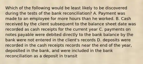 Which of the following would be least likely to be discovered during the tests of the bank reconciliation? A. Payment was made to an employee for more hours than he worked. B. Cash received by the client subsequent to the balance sheet date was recorded as cash receipts for the current year C. payments on notes payable were debited directly to the bank balance by the bank were not entered in the client's records D. deposits were recorded in the cash receipts records near the end of the year, deposited in the bank, and were included in the bank reconciliation as a deposit in transit