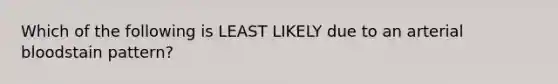 Which of the following is LEAST LIKELY due to an arterial bloodstain pattern?