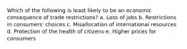 Which of the following is least likely to be an economic consequence of trade restrictions? a. Loss of jobs b. Restrictions in consumers' choices c. Misallocation of international resources d. Protection of the health of citizens e. Higher prices for consumers