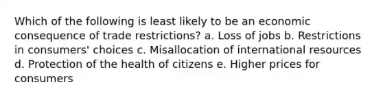 Which of the following is least likely to be an economic consequence of trade restrictions? a. Loss of jobs b. Restrictions in consumers' choices c. Misallocation of international resources d. Protection of the health of citizens e. Higher prices for consumers