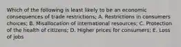 Which of the following is least likely to be an economic consequences of trade restrictions; A. Restrictions in consumers choices; B. Misallocation of international resources; C. Protection of the health of citizens; D. Higher prices for consumers; E. Loss of jobs