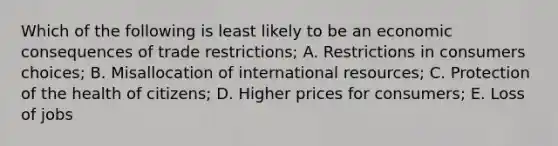 Which of the following is least likely to be an economic consequences of trade restrictions; A. Restrictions in consumers choices; B. Misallocation of international resources; C. Protection of the health of citizens; D. Higher prices for consumers; E. Loss of jobs