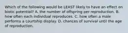 Which of the following would be LEAST likely to have an effect on biotic potential? A. the number of offspring per reproduction. B. how often each individual reproduces. C. how often a male performs a courtship display. D. chances of survival until the age of reproduction.