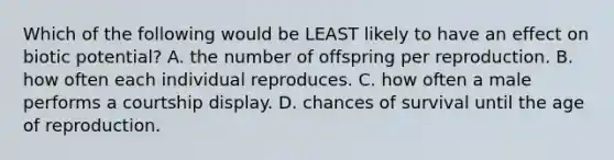 Which of the following would be LEAST likely to have an effect on biotic potential? A. the number of offspring per reproduction. B. how often each individual reproduces. C. how often a male performs a courtship display. D. chances of survival until the age of reproduction.