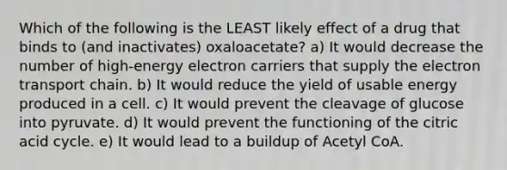 Which of the following is the LEAST likely effect of a drug that binds to (and inactivates) oxaloacetate? a) It would decrease the number of high-energy electron carriers that supply <a href='https://www.questionai.com/knowledge/k57oGBr0HP-the-electron-transport-chain' class='anchor-knowledge'>the electron transport chain</a>. b) It would reduce the yield of usable energy produced in a cell. c) It would prevent the cleavage of glucose into pyruvate. d) It would prevent the functioning of the citric acid cycle. e) It would lead to a buildup of Acetyl CoA.