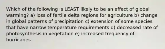 Which of the following is LEAST likely to be an effect of global warming? a) loss of fertile delta regions for agriculture b) change in global patterns of precipitation c) extension of some species that have narrow temperature requirements d) decreased rate of photosynthesis in vegetation e) increased frequency of hurricanes