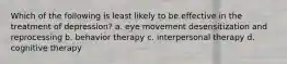 Which of the following is least likely to be effective in the treatment of depression? a. eye movement desensitization and reprocessing b. behavior therapy c. interpersonal therapy d. cognitive therapy