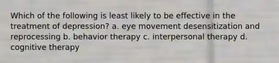 Which of the following is least likely to be effective in the treatment of depression? a. eye movement desensitization and reprocessing b. behavior therapy c. interpersonal therapy d. cognitive therapy