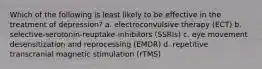 Which of the following is least likely to be effective in the treatment of depression? a. electroconvulsive therapy (ECT) b. selective-serotonin-reuptake-inhibitors (SSRIs) c. eye movement desensitization and reprocessing (EMDR) d. repetitive transcranial magnetic stimulation (rTMS)