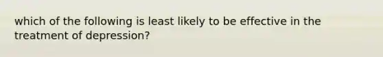 which of the following is least likely to be effective in the treatment of depression?