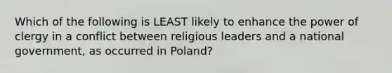 Which of the following is LEAST likely to enhance the power of clergy in a conflict between religious leaders and a national government, as occurred in Poland?